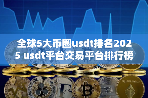 全球5大币圈usdt排名2025 usdt平台交易平台排行榜