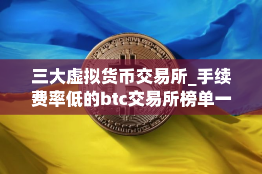 三大虚拟货币交易所_手续费率低的btc交易所榜单一览