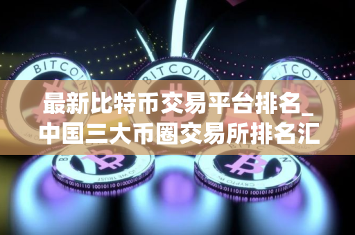 最新比特币交易平台排名_中国三大币圈交易所排名汇总