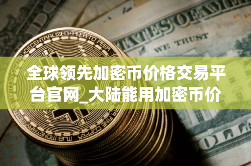 全球领先加密币价格交易平台官网_大陆能用加密币价格交易平台安卓排行榜