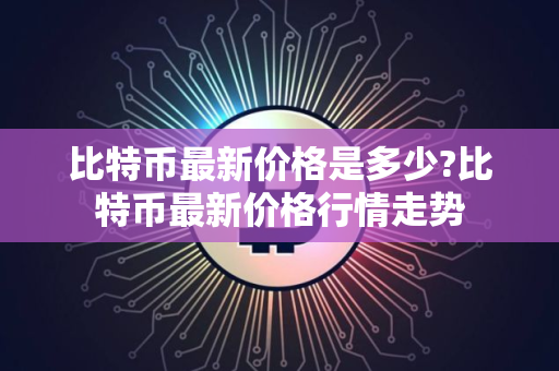 比特币最新价格是多少?比特币最新价格行情走势