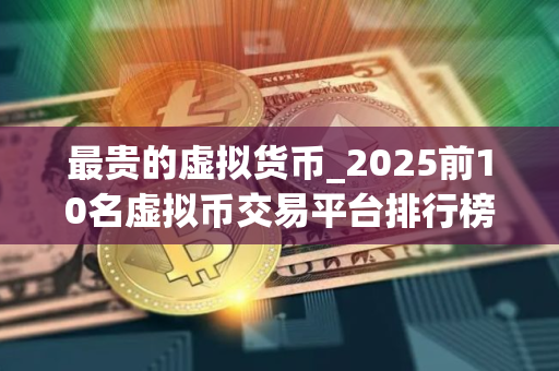 最贵的虚拟货币_2025前10名虚拟币交易平台排行榜