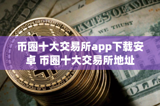 币圈十大交易所app下载安卓 币圈十大交易所地址