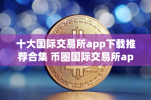 十大国际交易所app下载推荐合集 币圈国际交易所app下载榜单最新