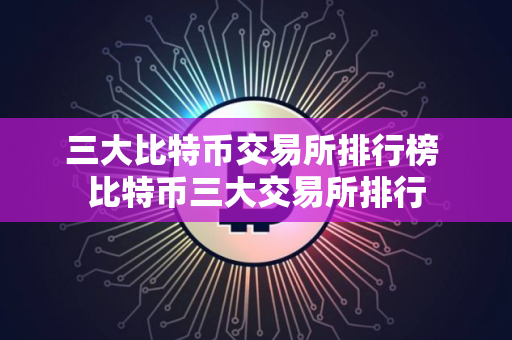 三大比特币交易所排行榜 比特币三大交易所排行