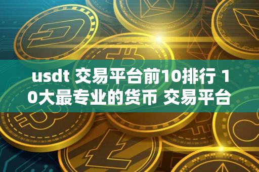 usdt 交易平台前10排行 10大最专业的货币 交易平台排名
