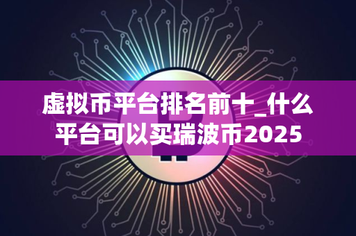 虚拟币平台排名前十_什么平台可以买瑞波币2025