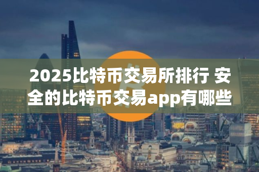 2025比特币交易所排行 安全的比特币交易app有哪些？