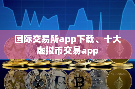 国际交易所app下载、十大虚拟币交易app
