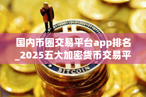 国内币圈交易平台app排名_2025五大加密货币交易平台排名汇总
