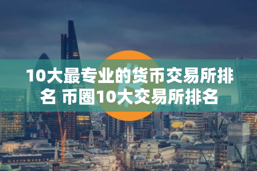 10大最专业的货币交易所排名 币圈10大交易所排名