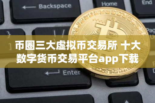 币圈三大虚拟币交易所 十大数字货币交易平台app下载