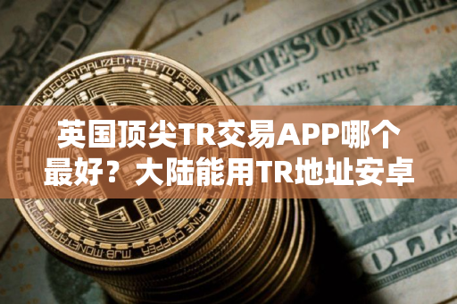 英国顶尖TR交易APP哪个最好？大陆能用TR地址安卓排行榜