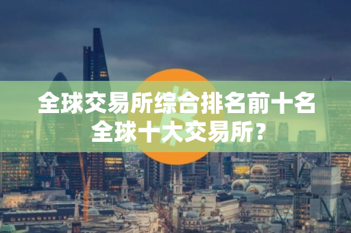 全球交易所综合排名前十名 全球十大交易所？