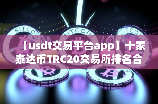 【usdt交易平台app】十家泰达币TRC20交易所排名合集