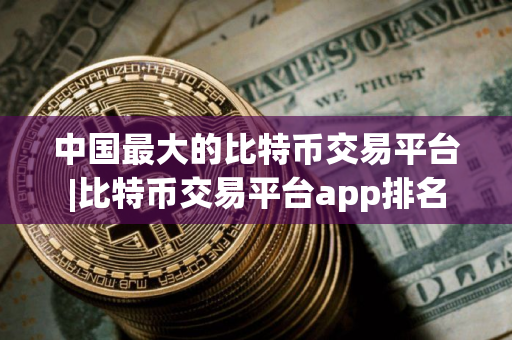 中国最大的比特币交易平台|比特币交易平台app排名