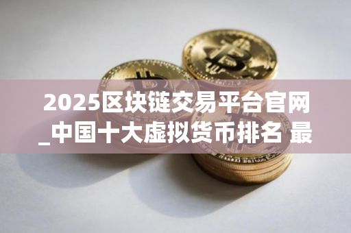 2025区块链交易平台官网_中国十大虚拟货币排名 最新版