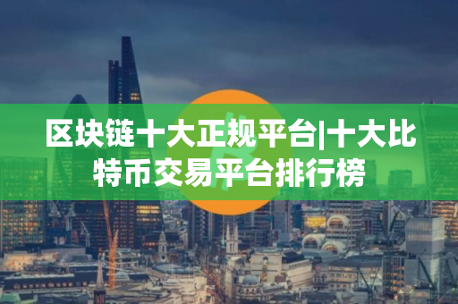 区块链十大正规平台|十大比特币交易平台排行榜