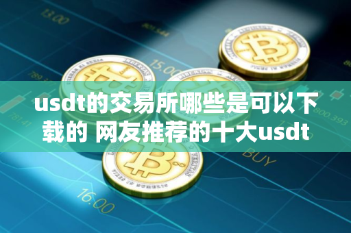 usdt的交易所哪些是可以下载的 网友推荐的十大usdt交易所别错过