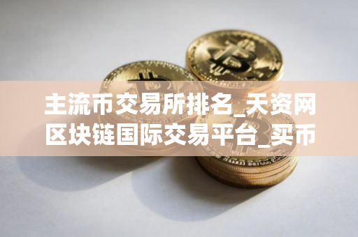 主流币交易所排名_天资网区块链国际交易平台_买币用什么