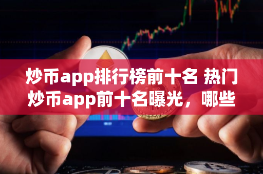 炒币app排行榜前十名 热门炒币app前十名曝光，哪些平台最受欢迎？