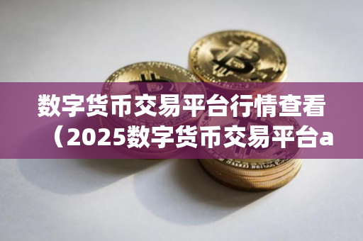 数字货币交易平台行情查看（2025数字货币交易平台app详解）