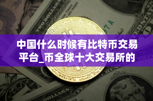 中国什么时候有比特币交易平台_币全球十大交易所的平台币