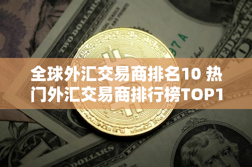 全球外汇交易商排名10 热门外汇交易商排行榜TOP10