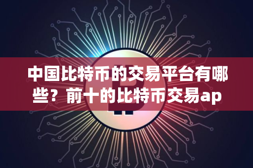 中国比特币的交易平台有哪些？前十的比特币交易app