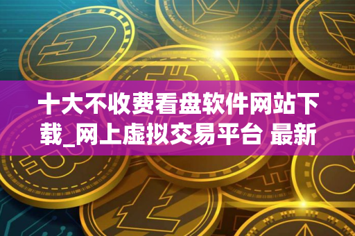 十大不收费看盘软件网站下载_网上虚拟交易平台 最新
