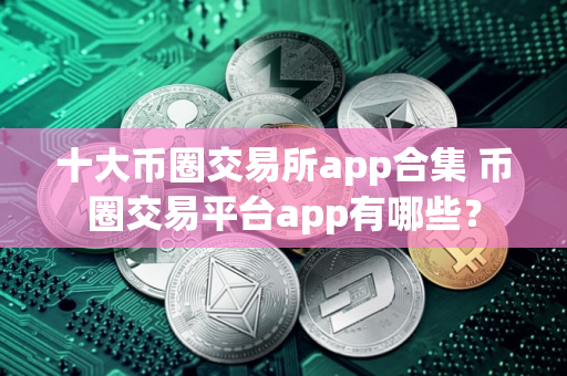 十大币圈交易所app合集 币圈交易平台app有哪些？