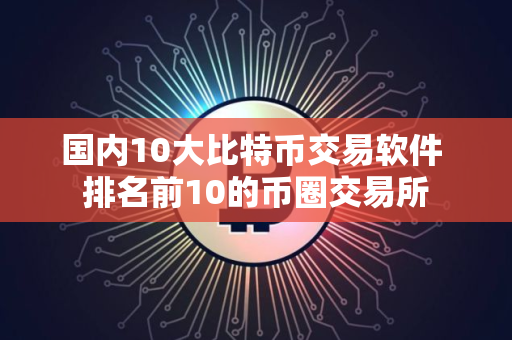 国内10大比特币交易软件 排名前10的币圈交易所