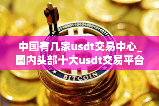 中国有几家usdt交易中心_国内头部十大usdt交易平台