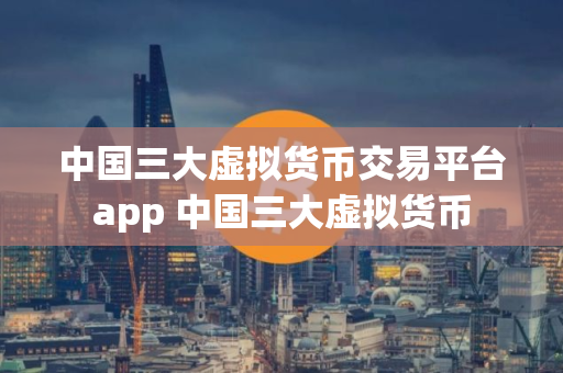 中国三大虚拟货币交易平台app 中国三大虚拟货币