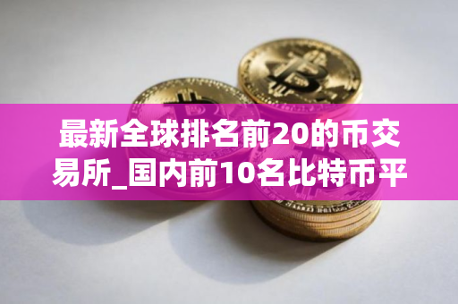 最新全球排名前20的币交易所_国内前10名比特币平台排行榜