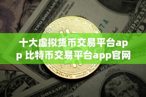 十大虚拟货币交易平台app 比特币交易平台app官网