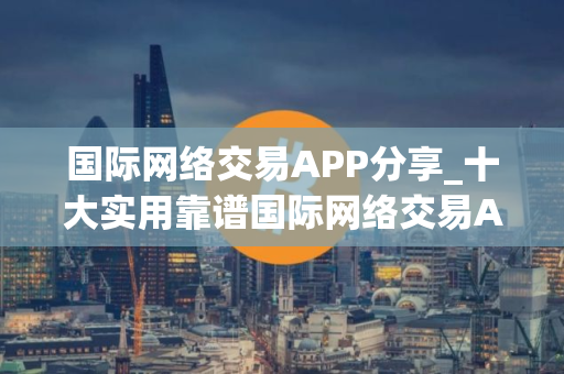 国际网络交易APP分享_十大实用靠谱国际网络交易APP市场占有率排名