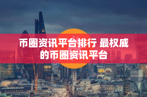 币圈资讯平台排行 最权威的币圈资讯平台