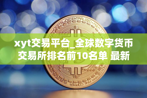 xyt交易平台_全球数字货币交易所排名前10名单 最新版本