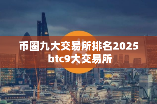 币圈九大交易所排名2025 btc9大交易所