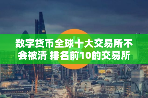 数字货币全球十大交易所不会被清 排名前10的交易所都有哪些？