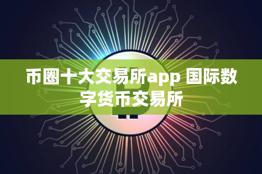 币圈十大交易所app 国际数字货币交易所