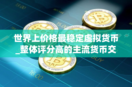 世界上价格最稳定虚拟货币_整体评分高的主流货币交易软件排名
