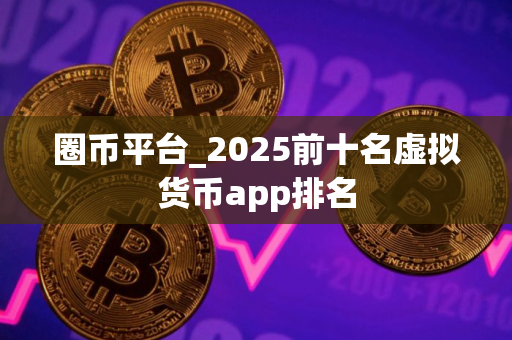 圈币平台_2025前十名虚拟货币app排名