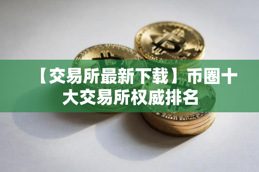 【交易所最新下载】币圈十大交易所权威排名