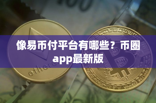 像易币付平台有哪些？币圈app最新版