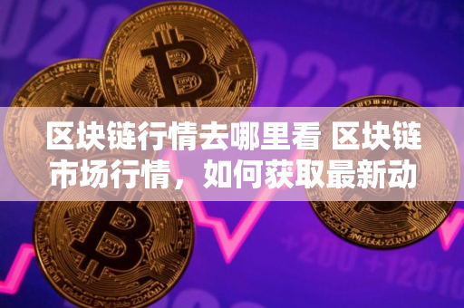 区块链行情去哪里看 区块链市场行情，如何获取最新动态？