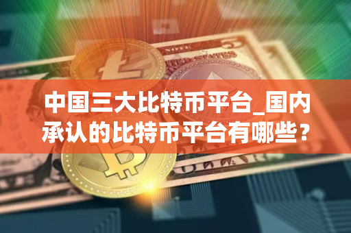 中国三大比特币平台_国内承认的比特币平台有哪些？