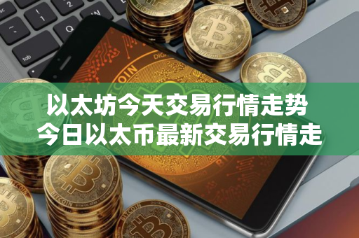 以太坊今天交易行情走势 今日以太币最新交易行情走势