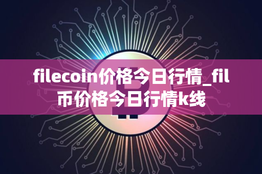 filecoin价格今日行情_fil币价格今日行情k线
